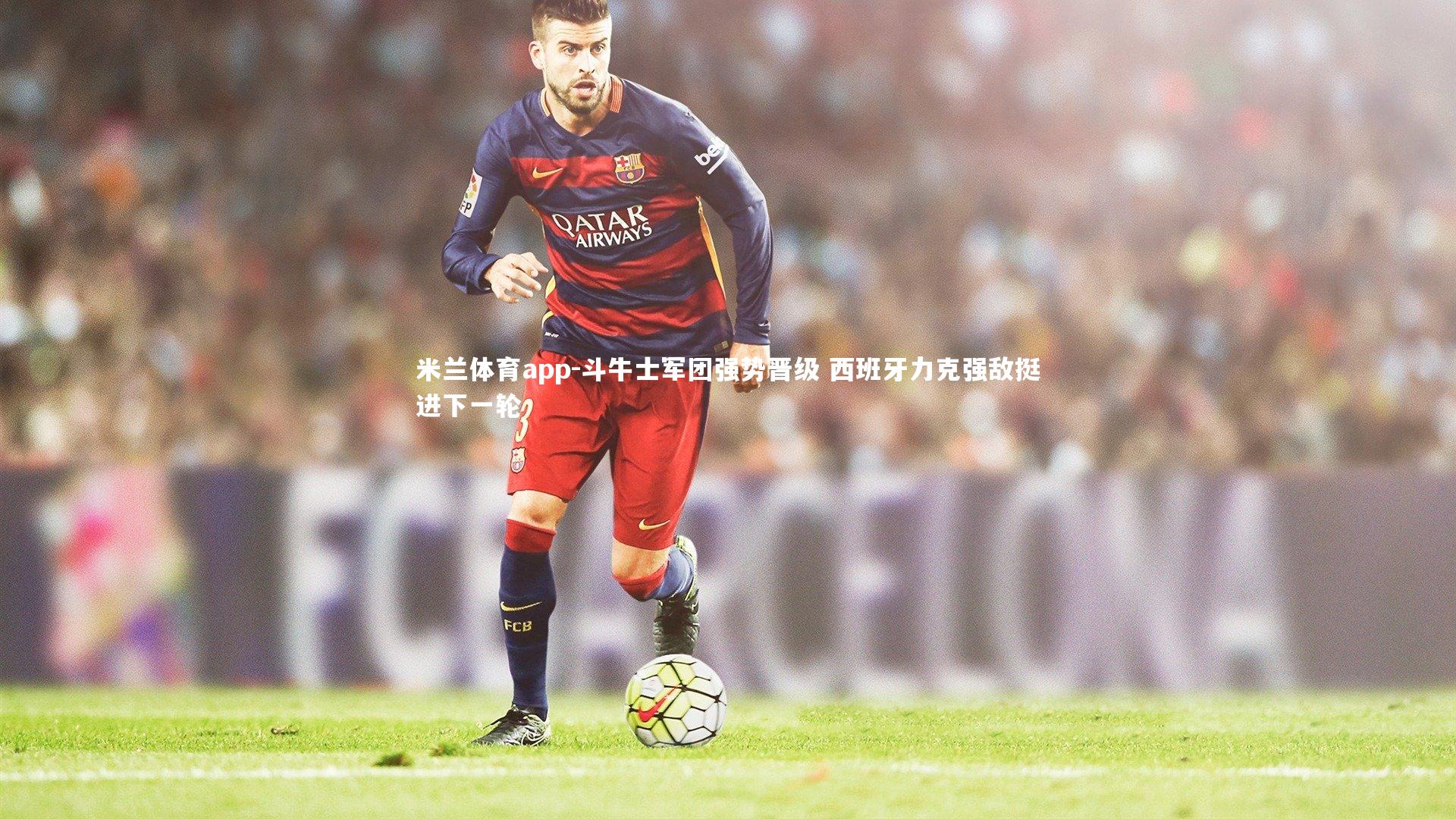 米兰体育app-斗牛士军团强势晋级 西班牙力克强敌挺进下一轮