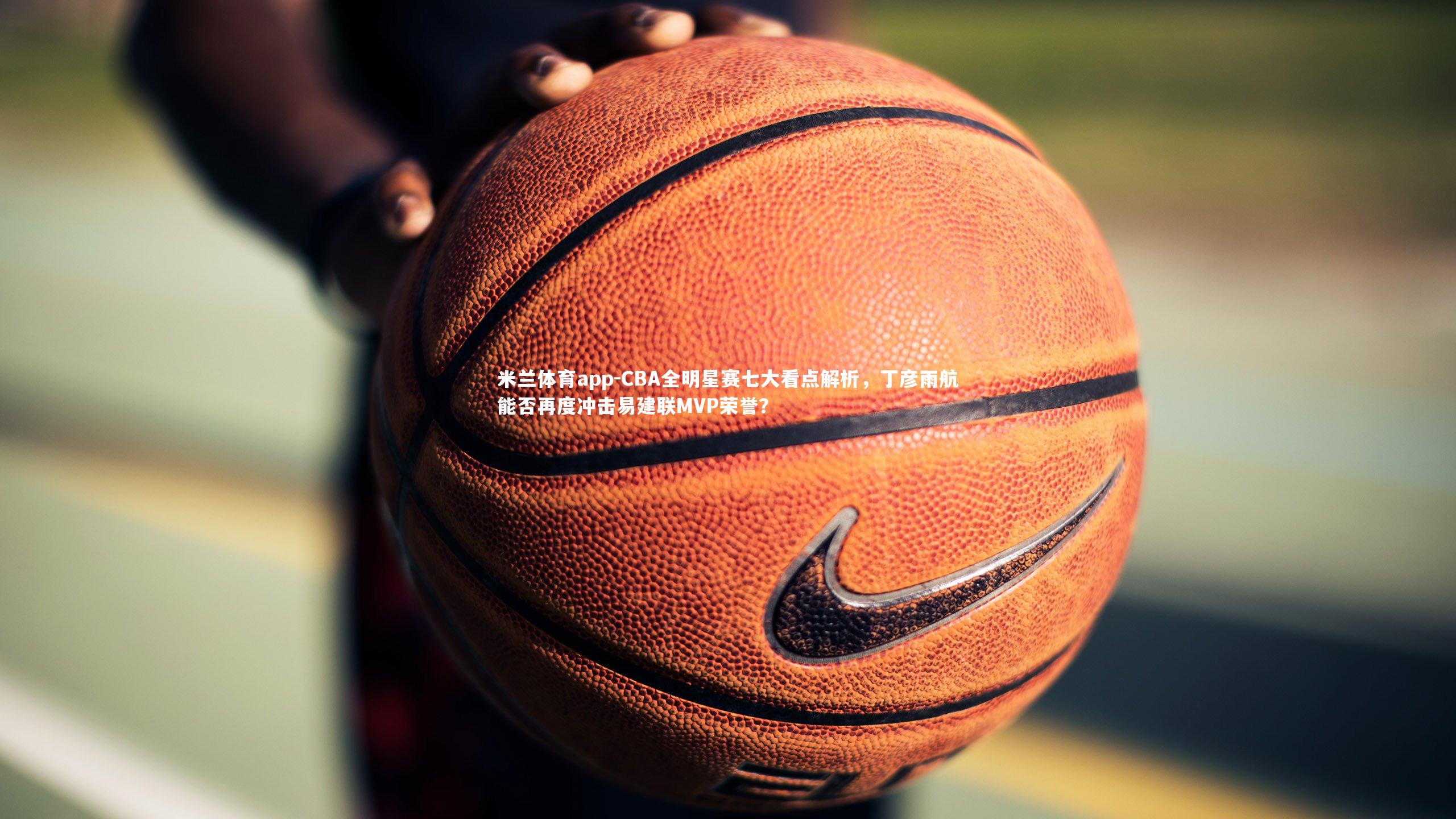 CBA全明星赛七大看点解析，丁彦雨航能否再度冲击易建联MVP荣誉？