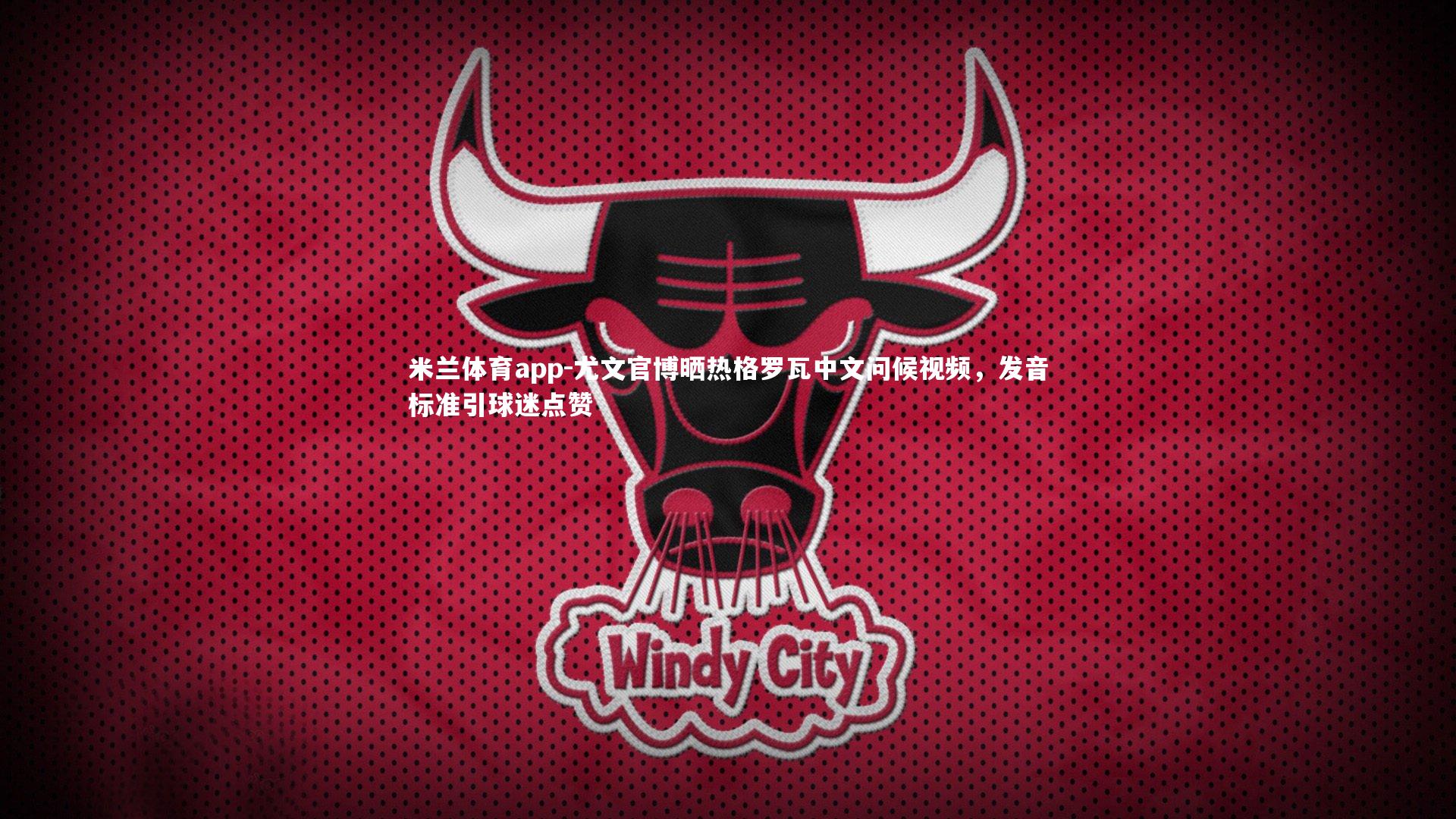 米兰体育app-尤文官博晒热格罗瓦中文问候视频，发音标准引球迷点赞